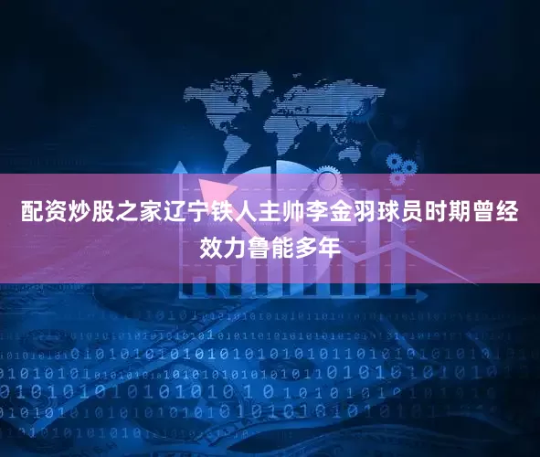 配资炒股之家辽宁铁人主帅李金羽球员时期曾经效力鲁能多年